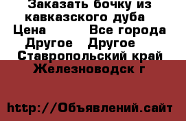 Заказать бочку из кавказского дуба › Цена ­ 100 - Все города Другое » Другое   . Ставропольский край,Железноводск г.